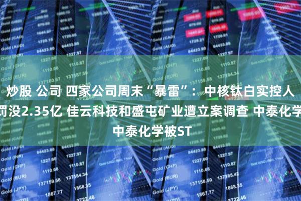 炒股 公司 四家公司周末“暴雷”：中核钛白实控人等被罚没2.35亿 佳云科技和盛屯矿业遭立案调查 中泰化学被ST