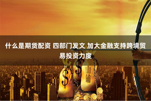 什么是期货配资 四部门发文 加大金融支持跨境贸易投资力度