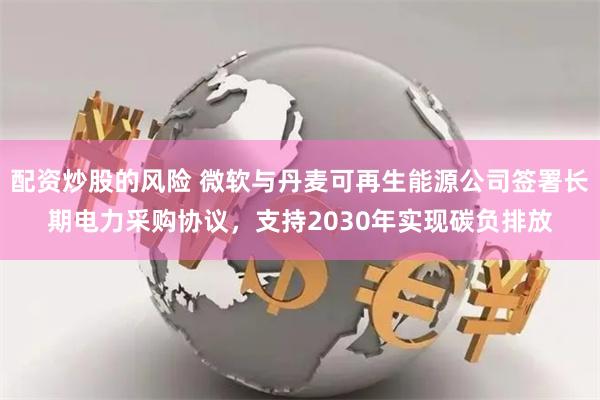 配资炒股的风险 微软与丹麦可再生能源公司签署长期电力采购协议，支持2030年实现碳负排放