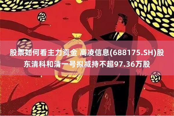 股票如何看主力资金 高凌信息(688175.SH)股东清科和清一号拟减持不超97.36万股