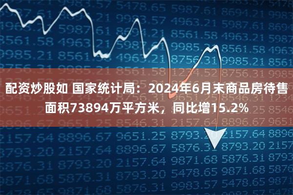 配资炒股如 国家统计局：2024年6月末商品房待售面积73894万平方米，同比增15.2%