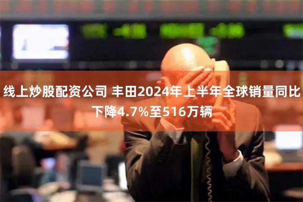 线上炒股配资公司 丰田2024年上半年全球销量同比下降4.7%至516万辆