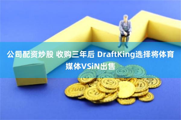 公司配资炒股 收购三年后 DraftKing选择将体育媒体VSiN出售