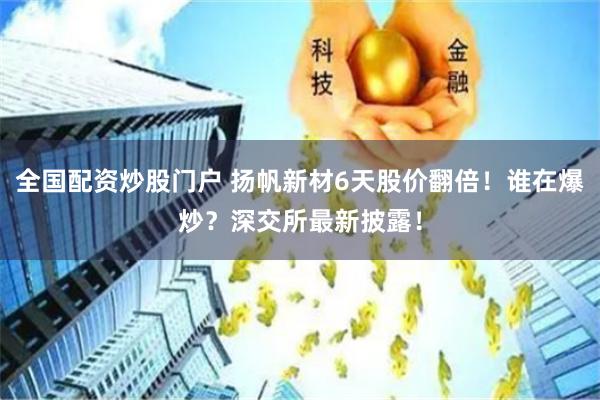 全国配资炒股门户 扬帆新材6天股价翻倍！谁在爆炒？深交所最新披露！