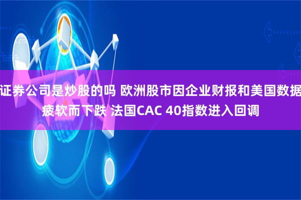 证券公司是炒股的吗 欧洲股市因企业财报和美国数据疲软而下跌 法国CAC 40指数进入回调