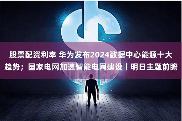 股票配资利率 华为发布2024数据中心能源十大趋势；国家电网加速智能电网建设丨明日主题前瞻