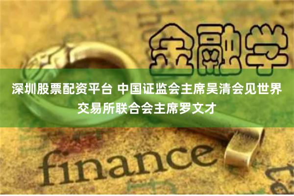 深圳股票配资平台 中国证监会主席吴清会见世界交易所联合会主席罗文才