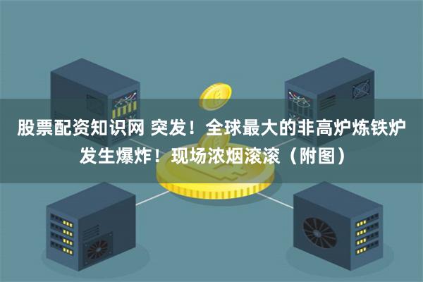 股票配资知识网 突发!全球最大的非高炉炼铁炉发生爆炸!现场浓烟滚滚(附图)