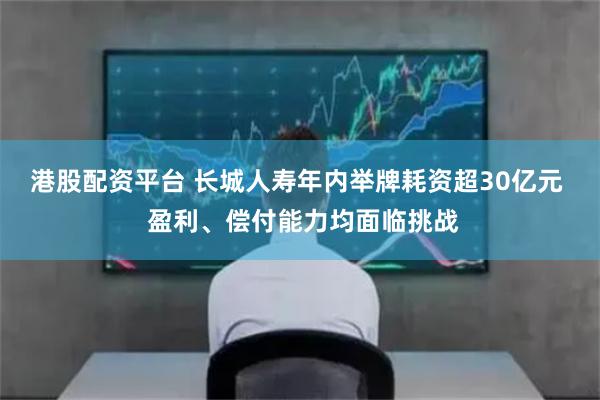 港股配资平台 长城人寿年内举牌耗资超30亿元 盈利、偿付能力均面临挑战