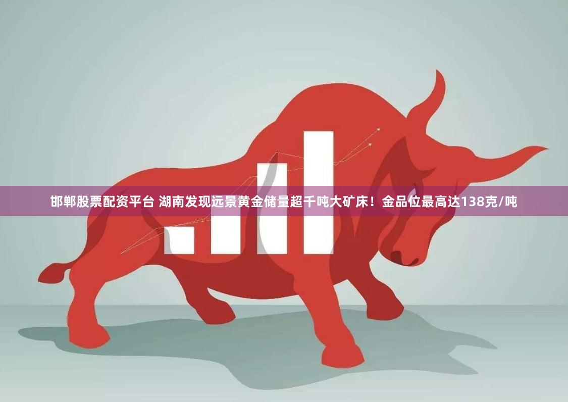 邯郸股票配资平台 湖南发现远景黄金储量超千吨大矿床!金品位最高达138克/吨