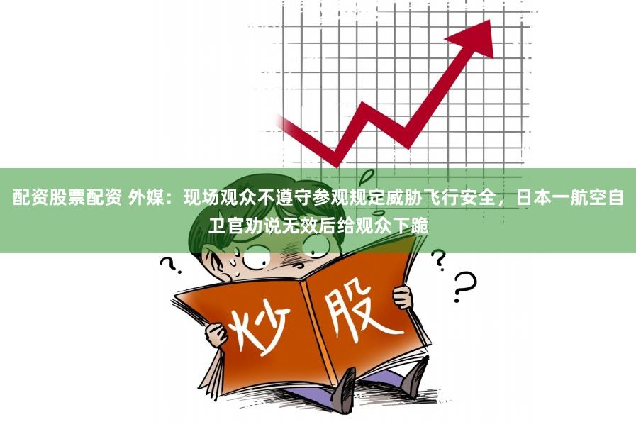 配资股票配资 外媒：现场观众不遵守参观规定威胁飞行安全，日本一航空自卫官劝说无效后给观众下跪