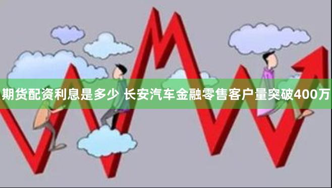 期货配资利息是多少 长安汽车金融零售客户量突破400万