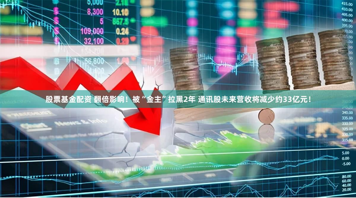 股票基金配资 翻倍影响!被“金主”拉黑2年 通讯股未来营收将减少约33亿元!