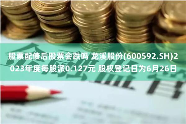 股票配债后股票会跌吗 龙溪股份(600592.SH)2023年度每股派0.127元 股权登记日为6月26日
