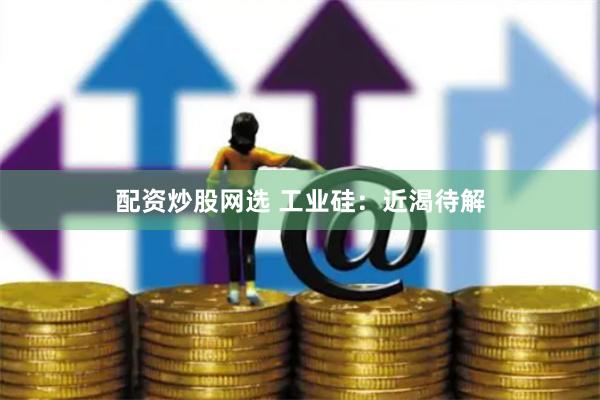 配资炒股网选 工业硅：近渴待解