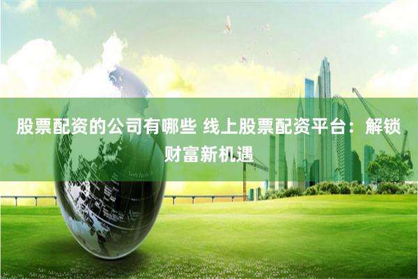 股票配资的公司有哪些 线上股票配资平台：解锁财富新机遇