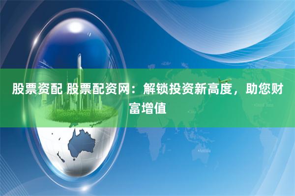 股票资配 股票配资网:解锁投资新高度,助您财富增值