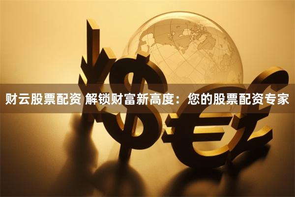 财云股票配资 解锁财富新高度：您的股票配资专家