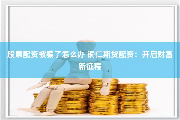 股票配资被骗了怎么办 铜仁期货配资：开启财富新征程