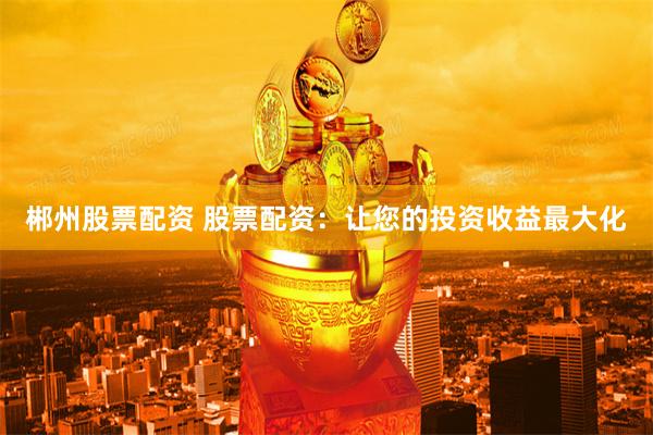 郴州股票配资 股票配资：让您的投资收益最大化