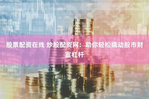 股票配资在线 炒股配资网：助你轻松撬动股市财富杠杆