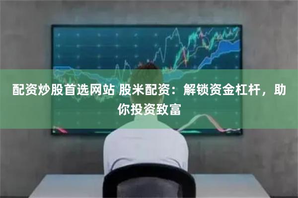 配资炒股首选网站 股米配资：解锁资金杠杆，助你投资致富