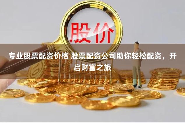 专业股票配资价格 股票配资公司助你轻松配资，开启财富之旅