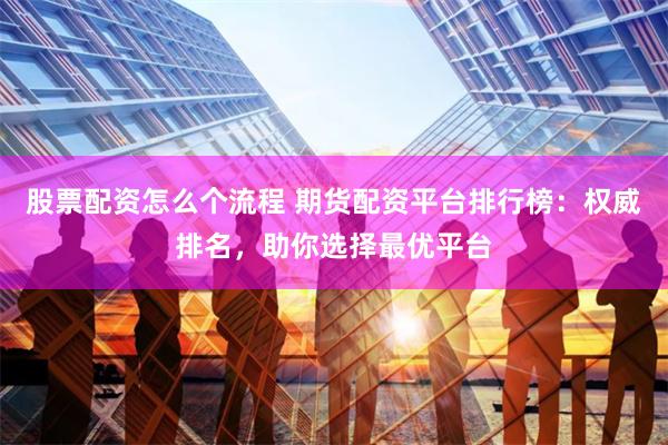 股票配资怎么个流程 期货配资平台排行榜:权威排名,助你选择最优平台