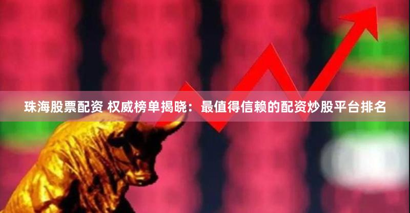 珠海股票配资 权威榜单揭晓：最值得信赖的配资炒股平台排名