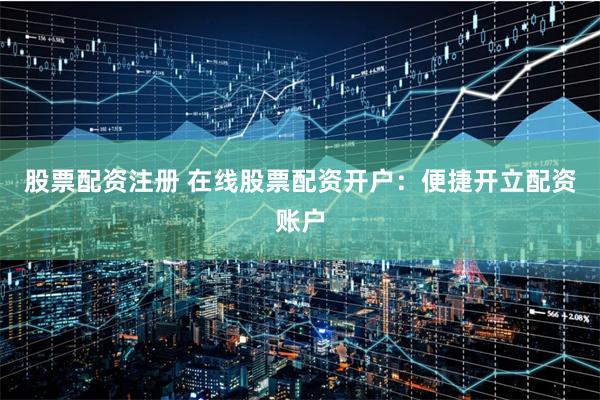 股票配资注册 在线股票配资开户：便捷开立配资账户