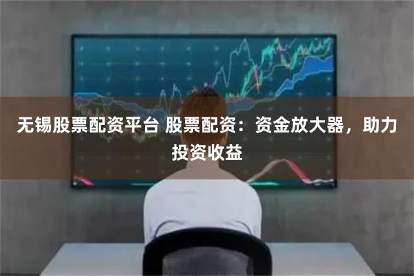 无锡股票配资平台 股票配资：资金放大器，助力投资收益
