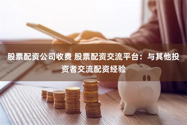 股票配资公司收费 股票配资交流平台：与其他投资者交流配资经验