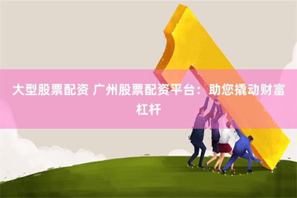 大型股票配资 广州股票配资平台：助您撬动财富杠杆