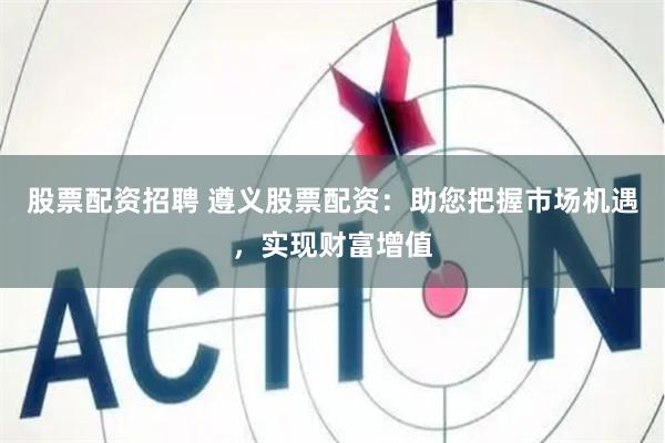 股票配资招聘 遵义股票配资：助您把握市场机遇，实现财富增值