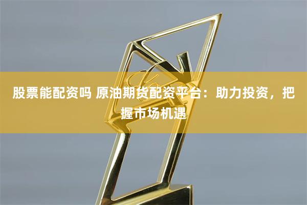 股票能配资吗 原油期货配资平台：助力投资，把握市场机遇