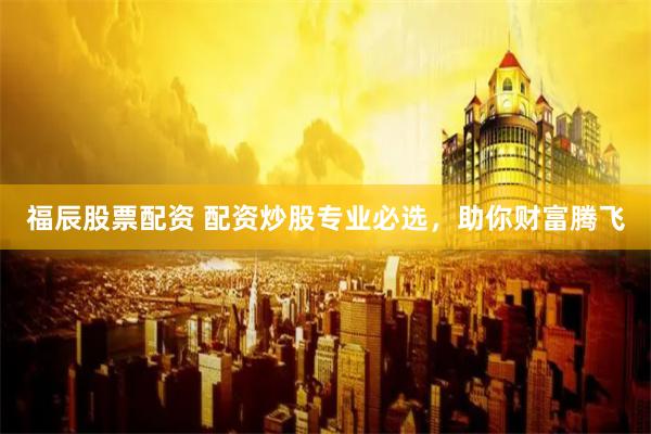 福辰股票配资 配资炒股专业必选，助你财富腾飞