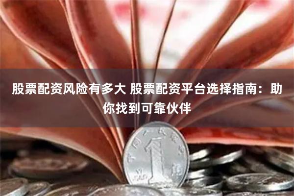 股票配资风险有多大 股票配资平台选择指南：助你找到可靠伙伴