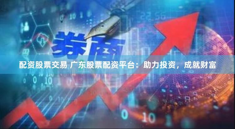 配资股票交易 广东股票配资平台：助力投资，成就财富