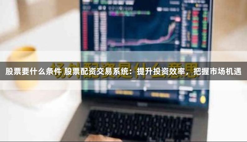 股票要什么条件 股票配资交易系统：提升投资效率，把握市场机遇