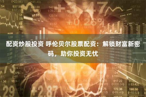 配资炒股投资 呼伦贝尔股票配资:解锁财富新密码,助你投资无忧