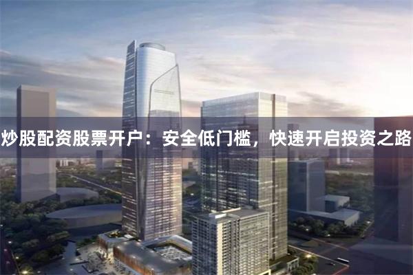 炒股配资股票开户：安全低门槛，快速开启投资之路