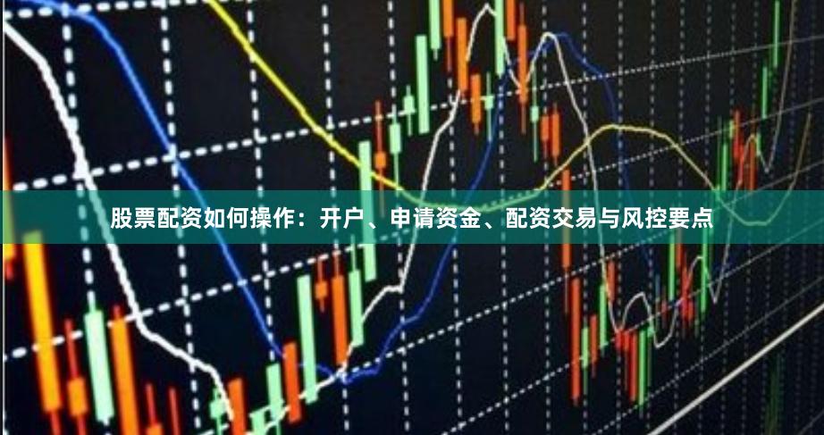 股票配资如何操作：开户、申请资金、配资交易与风控要点